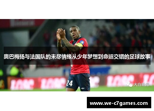 奥巴梅扬与法国队的未尽情缘从少年梦想到命运交错的足球故事 奥巴梅扬与法国队的未尽情缘从少年梦想到命运交错的足球故事