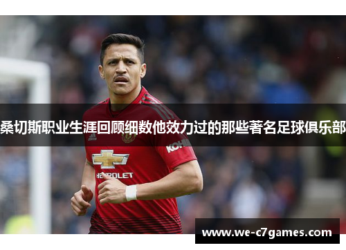 桑切斯职业生涯回顾细数他效力过的那些著名足球俱乐部