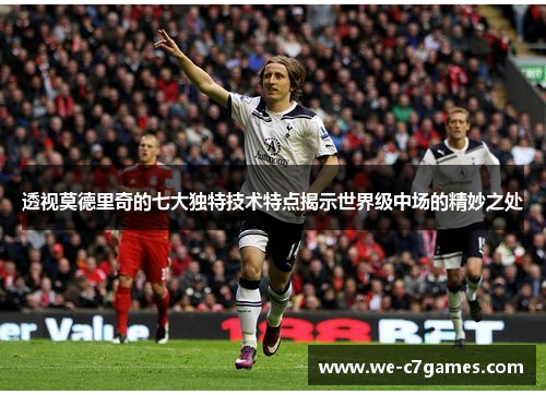 透视莫德里奇的七大独特技术特点揭示世界级中场的精妙之处