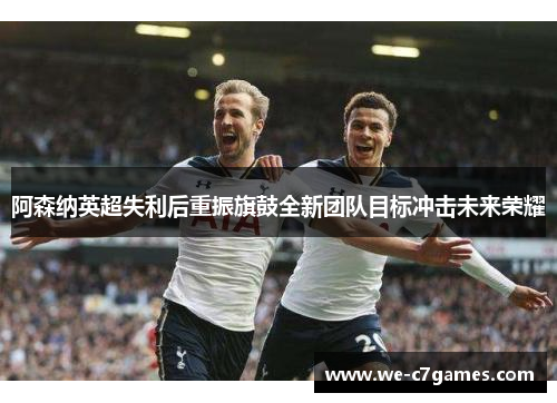 阿森纳英超失利后重振旗鼓全新团队目标冲击未来荣耀 阿森纳英超失利后重振旗鼓全新团队目标冲击未来荣耀