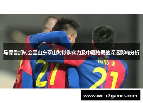 马德鲁加转会至山东泰山对球队实力及中超格局的深远影响分析