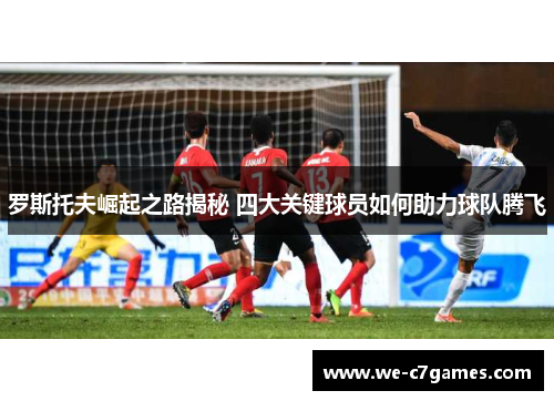罗斯托夫崛起之路揭秘 四大关键球员如何助力球队腾飞