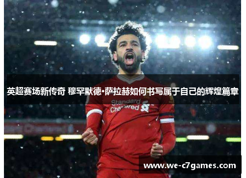 英超赛场新传奇 穆罕默德·萨拉赫如何书写属于自己的辉煌篇章