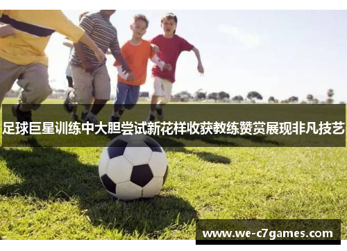 足球巨星训练中大胆尝试新花样收获教练赞赏展现非凡技艺